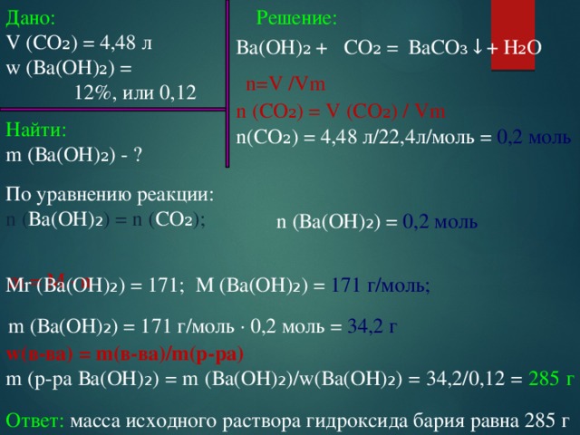 Дано: Решение: V (СО₂) = 4,48 л w (Ва(ОН)₂) =  12%, или 0,12 Ва(ОН)₂ + СО₂ = ВаСО₃↓+ H₂О n=V /Vm n (СО₂) = V (СО₂) / Vm n(СО₂) = 4,48 л/22,4л/моль = 0,2 моль Найти: m (Ва(ОН)₂) - ? По уравнению реакции: n ( Ва(ОН) ₂ ) = n ( СО₂ ); n (Ва(ОН) ₂ ) = 0,2 моль m = M ∙ n  M (Ва(ОН) ₂ ) = 171 г/моль; Mr (Ва(ОН) ₂ ) = 171; m (Ва(ОН) ₂ ) = 171 г/моль ∙ 0,2 моль = 34,2 г w(в-ва) = m(в-ва)/m(р-ра) m (р-ра Ва(ОН) ₂ ) = m (Ва(ОН) ₂ )/w(Ва(ОН) ₂ ) = 34,2/0,12 = 285 г Ответ: масса исходного раствора гидроксида бария равна 285 г 