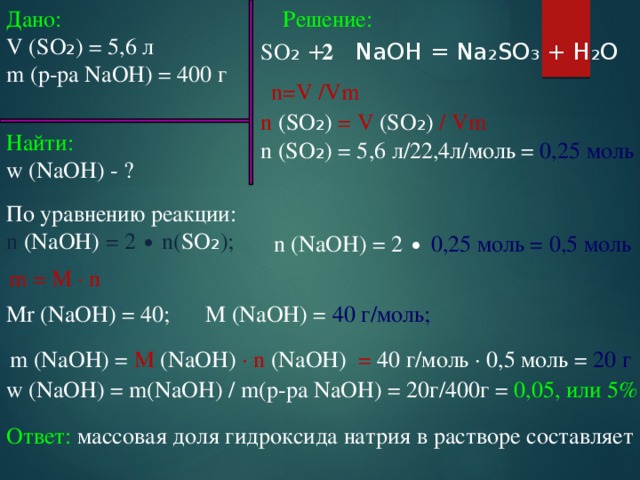 Решение: Дано: V (SO ₂ ) = 5,6 л m (р-ра NaOH) = 400 г SO ₂ + NaOH = Na₂SO₃ + H₂O 2 n=V /Vm n (SO ₂ ) = V (SO ₂ ) / Vm n (SO ₂ ) = 5,6 л/22,4л/моль = 0,25 моль Найти: w (NaOH) - ? По уравнению реакции: n (NaOH) = 2 ∙ n( SO ₂ ); n (NaOH) = 2 ∙ 0,25 моль = 0,5 моль m = M ∙ n Mr (NaOH) = 40; M (NaOH) = 40 г/моль; m (NaOH) = M (NaOH) ∙ n (NaOH) = 40 г/моль ∙ 0,5 моль = 20 г  w (NaOH) = m(NaOH) / m(р-ра NaOH) = 20г/400г = 0,05, или 5% Ответ: массовая доля гидроксида натрия в растворе составляет  5 % 