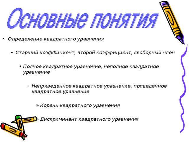   Определение квадратного уравнения  Старший коэффициент, второй коэффициент, свободный член Старший коэффициент, второй коэффициент, свободный член  Полное квадратное уравнение, неполное квадратное уравнение Полное квадратное уравнение, неполное квадратное уравнение Полное квадратное уравнение, неполное квадратное уравнение  Неприведенное квадратное уравнение, приведенное квадратное уравнение Неприведенное квадратное уравнение, приведенное квадратное уравнение Неприведенное квадратное уравнение, приведенное квадратное уравнение Неприведенное квадратное уравнение, приведенное квадратное уравнение  Корень квадратного уравнения Корень квадратного уравнения Корень квадратного уравнения Корень квадратного уравнения Корень квадратного уравнения  Дискриминант квадратного уравнения Дискриминант квадратного уравнения Дискриминант квадратного уравнения Дискриминант квадратного уравнения Дискриминант квадратного уравнения   