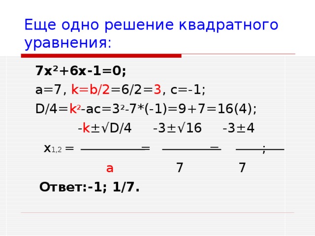 Еще одно решение квадратного уравнения:  7х ² +6х-1=0;  a=7, k=b/2 =6/2= 3 , c=-1 ;   D/4= k ² -ac=3 ²- 7*(-1)=9+7=16(4) ;  - k ±√D/4 - 3 ±√ 16  -3 ± 4   x 1,2 = = = ;  a 7 7 Ответ:-1; 1/7.  - k ±√D/4 - 3 ±√ 16  -3 ± 4   x 1,2 = = = ;  a 7 7 Ответ:-1; 1/7. 