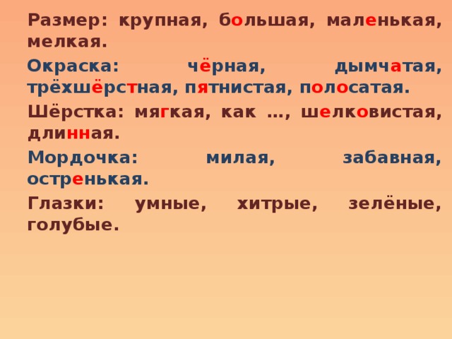 Размер: крупная, б о льшая, мал е нькая, мелкая. Окраска: ч ё рная, дымч а тая, трёхш ё рс т ная, п я тнистая, п о л о сатая. Шёрстка: мя г кая, как …, ш е лк о вистая, дли нн ая. Мордочка: милая, забавная, остр е нькая. Глазки: умные, хитрые, зелёные, голубые. 