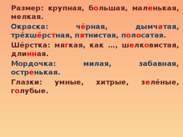 Размер: крупная, б о льшая, мал е нькая, мелкая. Окраска: ч ё рная, дымч а тая, трёхш ё рс т ная, п я тнистая, п о л о сатая. Шёрстка: мя г кая, как …, ш е лк о вистая, дли нн ая. Мордочка: милая, забавная, остр е нькая. Глазки: умные, хитрые, з е лёные, г о лубые. 