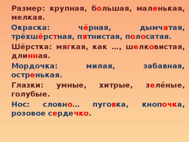 Размер: крупная, б о льшая, мал е нькая, мелкая. Окраска: ч ё рная, дымч а тая, трёхш ё рс т ная, п я тнистая, п о л о сатая. Шёрстка: мя г кая, как …, ш е лк о вистая, дли нн ая. Мордочка: милая, забавная, остр е нькая. Глазки: умные, хитрые, з е лёные, голубые. Нос: словн о … пуго в ка, кноп очк а, розовое с е рде чко .  