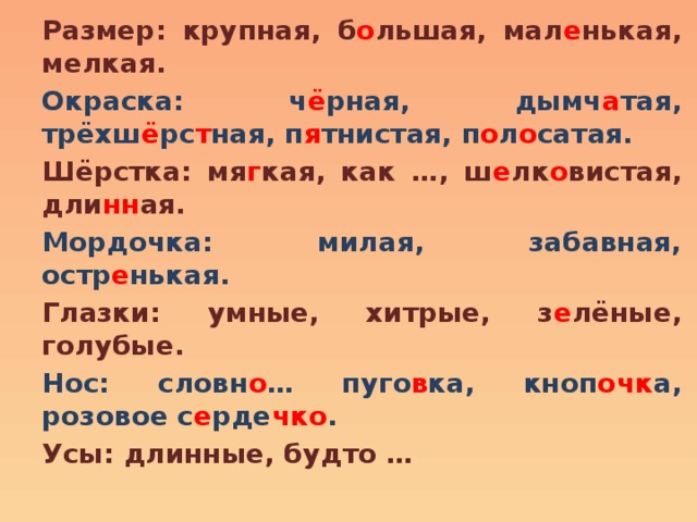 Размер: крупная, б о льшая, мал е нькая, мелкая. Окраска: ч ё рная, дымч а тая, трёхш ё рс т ная, п я тнистая, п о л о сатая. Шёрстка: мя г кая, как …, ш е лк о вистая, дли нн ая. Мордочка: милая, забавная, остр е нькая. Глазки: умные, хитрые, з е лёные, голубые. Нос: словн о … пуго в ка, кноп очк а, розовое с е рде чко . Усы: длинные, будто … 