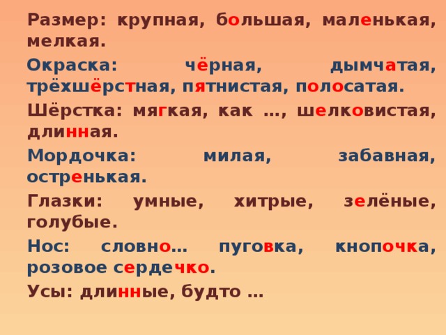 Размер: крупная, б о льшая, мал е нькая, мелкая. Окраска: ч ё рная, дымч а тая, трёхш ё рс т ная, п я тнистая, п о л о сатая. Шёрстка: мя г кая, как …, ш е лк о вистая, дли нн ая. Мордочка: милая, забавная, остр е нькая. Глазки: умные, хитрые, з е лёные, голубые. Нос: словн о … пуго в ка, кноп очк а, розовое с е рде чко . Усы: дли нн ые, будто … 