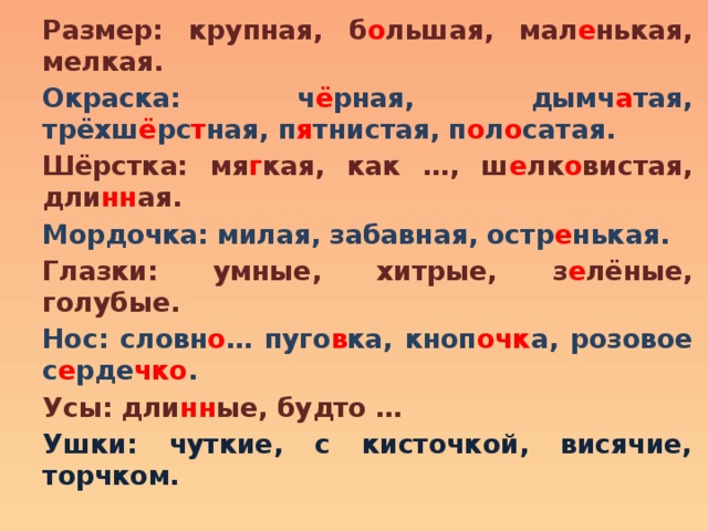 Размер: крупная, б о льшая, мал е нькая, мелкая. Окраска: ч ё рная, дымч а тая, трёхш ё рс т ная, п я тнистая, п о л о сатая. Шёрстка: мя г кая, как …, ш е лк о вистая, дли нн ая. Мордочка: милая, забавная, остр е нькая. Глазки: умные, хитрые, з е лёные, голубые. Нос: словн о … пуго в ка, кноп очк а, розовое с е рде чко . Усы: дли нн ые, будто … Ушки: чуткие, с кисточкой, висячие, торчком. 