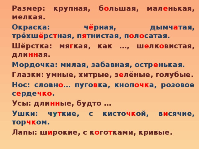 Размер: крупная, б о льшая, мал е нькая, мелкая. Окраска: ч ё рная, дымч а тая, трёхш ё рс т ная, п я тнистая, п о л о сатая. Шёрстка: мя г кая, как …, ш е лк о вистая, дли нн ая. Мордочка: милая, забавная, остр е нькая. Глазки: умные, хитрые, з е лёные, голубые. Нос: словн о … пуго в ка, кноп очк а, розовое с е рде чко . Усы: дли нн ые, будто … Ушки: ч у т кие, с кисто чк ой, в и сячие, тор чк ом. Лапы: ш и рокие, с к о го т ками, кривые. 