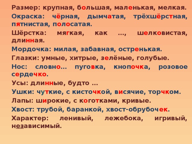 Размер: крупная, б о льшая, мал е нькая, мелкая. Окраска: ч ё рная, дымч а тая, трёхш ё рс т ная, п я тнистая, п о л о сатая. Шёрстка: мя г кая, как …, ш е лк о вистая, дли нн ая. Мордочка: милая, забавная, остр е нькая. Глазки: умные, хитрые, з е лёные, голубые. Нос: словн о … пуго в ка, кноп очк а, розовое с е рде чко . Усы: дли нн ые, будто … Ушки: ч у т кие, с кисто чк ой, в и сячие, тор чк ом. Лапы: ш и рокие, с к о го т ками, кривые. Хвост: трубой, баранкой, хвост-обрубоч ек . Характер: ленивый, лежебока, игривый, н ез ависимый. 