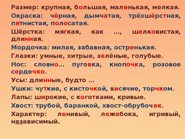 Размер: крупная, б о льшая, мал е нькая, мелкая. Окраска: ч ё рная, дымч а тая, трёхш ё рс т ная, п я тнистая, п о л о сатая. Шёрстка: мя г кая, как …, ш е лк о вистая, дли нн ая. Мордочка: милая, забавная, остр е нькая. Глазки: умные, хитрые, з е лёные, голубые. Нос: словн о … пуго в ка, кноп очк а, розовое с е рде чко . Усы: дли нн ые, будто … Ушки: ч у т кие, с кисто чк ой, в и сячие, тор чк ом. Лапы: ш и рокие, с к о го т ками, кривые. Хвост: трубой, баранкой, хвост-обрубоч ек . Характер: л е нивый, л е ж е бока, игривый, н ез ависимый . 