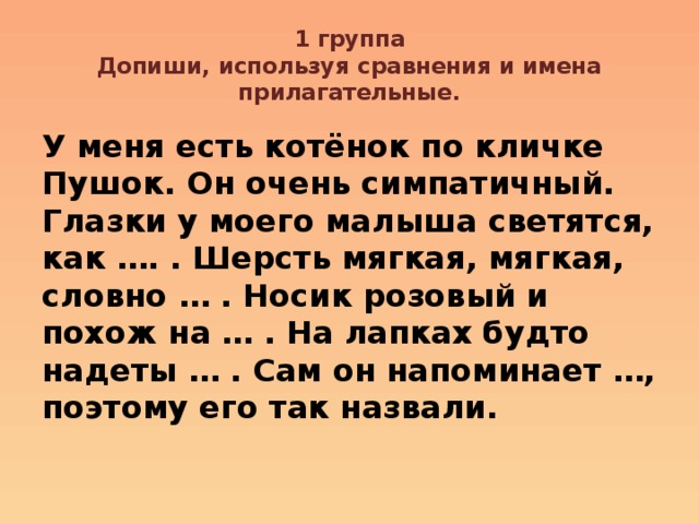 1 группа  Допиши, используя сравнения и имена прилагательные. У меня есть котёнок по кличке Пушок. Он очень симпатичный. Глазки у моего малыша светятся, как …. . Шерсть мягкая, мягкая, словно … . Носик розовый и похож на … . На лапках будто надеты … . Сам он напоминает …, поэтому его так назвали. 