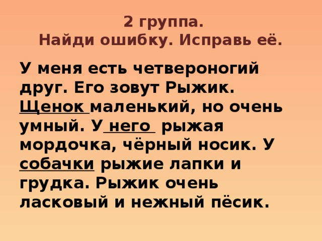  2 группа.  Найди ошибку. Исправь её. У меня есть четвероногий друг. Его зовут Рыжик. Щенок маленький, но очень умный. У него рыжая мордочка, чёрный носик. У собачки рыжие лапки и грудка. Рыжик очень ласковый и нежный пёсик. 