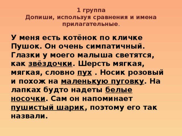 1 группа  Допиши, используя сравнения и имена прилагательные . У меня есть котёнок по кличке Пушок. Он очень симпатичный. Глазки у моего малыша светятся, как звёздочки . Шерсть мягкая, мягкая, словно пух . Носик розовый и похож на маленькую пуговку . На лапках будто надеты белые носочки . Сам он напоминает пушистый шарик , поэтому его так назвали. 