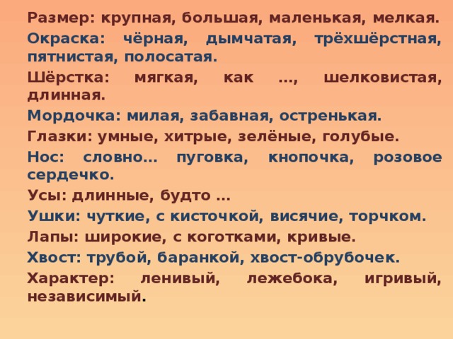 Размер: крупная, большая, маленькая, мелкая. Окраска: чёрная, дымчатая, трёхшёрстная, пятнистая, полосатая. Шёрстка: мягкая, как …, шелковистая, длинная. Мордочка: милая, забавная, остренькая. Глазки: умные, хитрые, зелёные, голубые. Нос: словно… пуговка, кнопочка, розовое сердечко. Усы: длинные, будто … Ушки: чуткие, с кисточкой, висячие, торчком. Лапы: широкие, с коготками, кривые. Хвост: трубой, баранкой, хвост-обрубочек. Характер: ленивый, лежебока, игривый, независимый . 