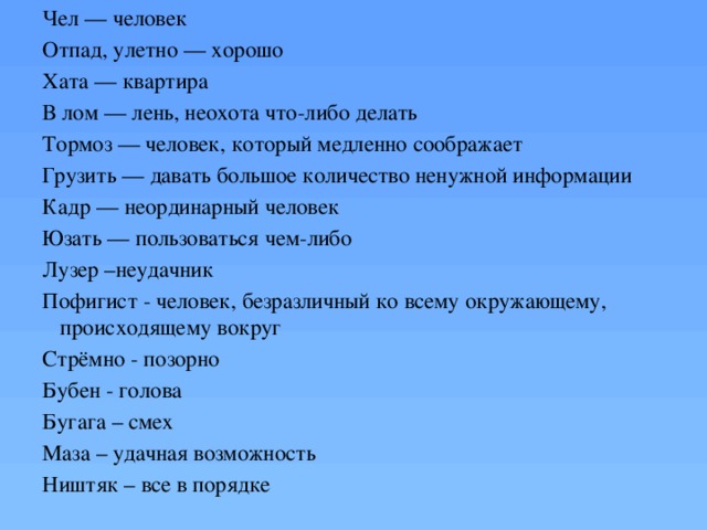 Чел — человек Отпад, улетно — хорошо Хата — квартира В лом — лень, неохота что-либо делать Тормоз — человек, который медленно соображает Грузить — давать большое количество ненужной информации Кадр — неординарный человек Юзать — пользоваться чем-либо Лузер –неудачник Пофигист - человек, безразличный ко всему окружающему, происходящему вокруг Стрёмно - позорно Бубен - голова Бугага – смех Маза – удачная возможность Ништяк – все в порядке 