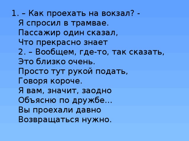 1. – Как проехать на вокзал? -   Я спросил в трамвае.  Пассажир один сказал,  Что прекрасно знает  2. – Вообщем, где-то, так сказать,  Это близко очень.  Просто тут рукой подать,  Говоря короче.  Я вам, значит, заодно  Объясню по дружбе…  Вы проехали давно  Возвращаться нужно. 