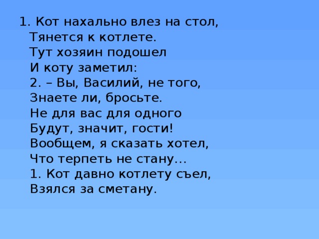1. Кот нахально влез на стол,  Тянется к котлете.  Тут хозяин подошел  И коту заметил:  2. – Вы, Василий, не того,  Знаете ли, бросьте.  Не для вас для одного  Будут, значит, гости!  Вообщем, я сказать хотел,  Что терпеть не стану…  1. Кот давно котлету съел,  Взялся за сметану.   