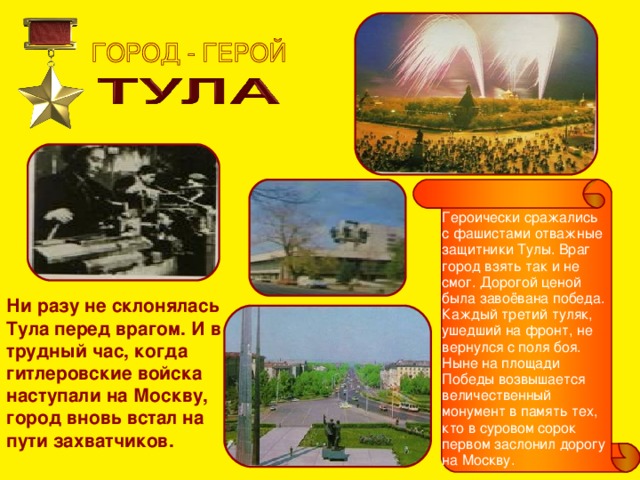 Героически сражались с фашистами отважные защитники Тулы. Враг город взять так и не смог. Дорогой ценой была завоёвана победа. Каждый третий туляк, ушедший на фронт, не вернулся с поля боя. Ныне на площади Победы возвышается величественный монумент в память тех, кто в суровом сорок первом заслонил дорогу на Москву. Ни разу не склонялась Тула перед врагом. И в трудный час, когда гитлеровские войска наступали на Москву, город вновь встал на пути захватчиков. 