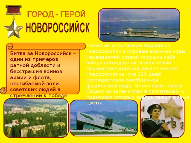 Тяжелым испытанием подвергся Новороссийск в суровые военные годы. Неувядаемой славой покрыли себя бойцы легендарной Малой земли. Осуществив дерзкий десант южнее Новороссийска, они 225 дней противостояли озлобленной фашистской орде. Много пало героев. Подвиг их запечатлен в памятниках, у подножия которых всегда лежат живые цветы. Битва за Новороссийск – один из примеров ратной доблести и бесстрашия воинов армии и флота, несгибаемой воли советских людей в стремлении к победе. 