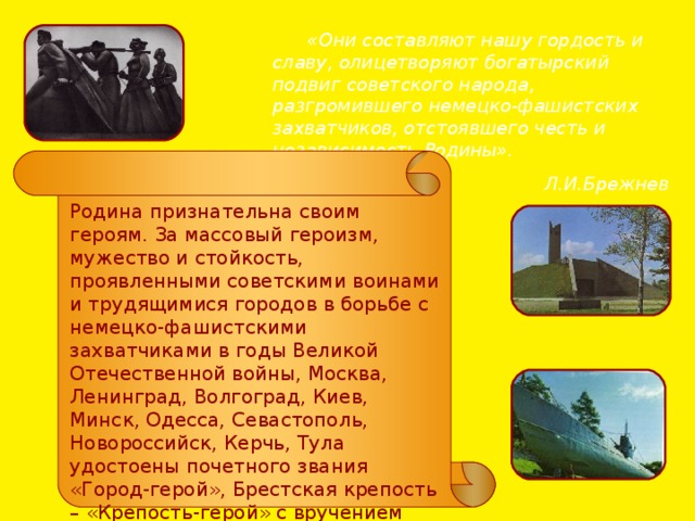  «Они составляют нашу гордость и славу, олицетворяют богатырский подвиг советского народа, разгромившего немецко-фашистских захватчиков, отстоявшего честь и независимость Родины». Л.И.Брежнев Родина признательна своим героям. За массовый героизм, мужество и стойкость, проявленными советскими воинами и трудящимися городов в борьбе с немецко-фашистскими захватчиками в годы Великой Отечественной войны, Москва, Ленинград, Волгоград, Киев, Минск, Одесса, Севастополь, Новороссийск, Керчь, Тула удостоены почетного звания «Город-герой», Брестская крепость – «Крепость-герой» с вручением ордена Ленина и медали «Золотая Звезда». 