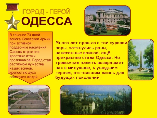 В течение 73 дней войска Советской Армии при активной поддержке населения Одессы отражали яростные атаки противников. Город стал бастионом мужества наших воинов, крепостью духа советских людей. Много лет прошло с той суровой поры, затянулись раны, нанесенные войной, ещё прекраснее стала Одесса. Но тревожная память возвращает нас в минувшее, к ушедшим героям, отстоявшим жизнь для будущих поколений. 