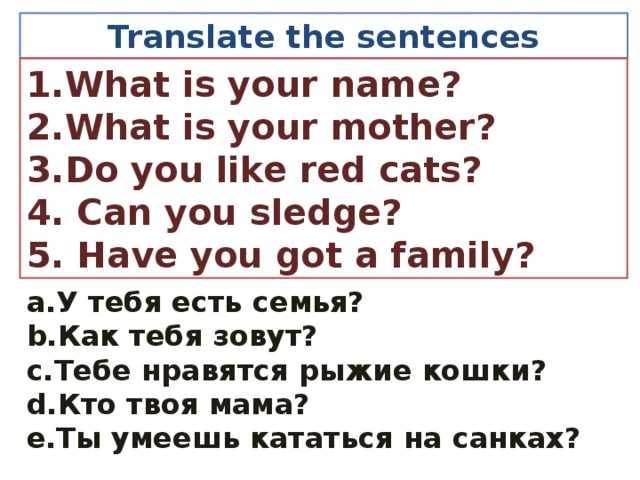 Translate the sentences 1.What is your name? 2.What is your mother? 3.Do you like red cats? 4. Can you sledge? 5. Have you got a family? a.У тебя есть семья? b.Как тебя зовут? c.Тебе нравятся рыжие кошки? d.Кто твоя мама? e.Ты умеешь кататься на санках?  