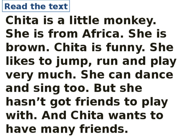 Read the text Chita is a little monkey. She is from Africa. She is brown. Chita is funny. She likes to jump, run and play very much. She can dance and sing too. But she hasn’t got friends to play with. And Chita wants to have many friends.  
