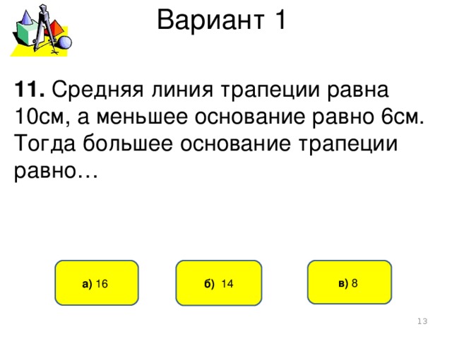 Вариант 1 11. Средняя линия трапеции равна 10см, а меньшее основание равно 6см. Тогда большее основание трапеции равно… б) 14 а) 16 в) 8   