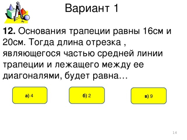 Вариант 1 12. Основания трапеции равны 16см и 20см. Тогда длина отрезка , являющегося частью средней линии трапеции и лежащего между ее диагоналями, будет равна… б) 2 а) 4  в) 9  