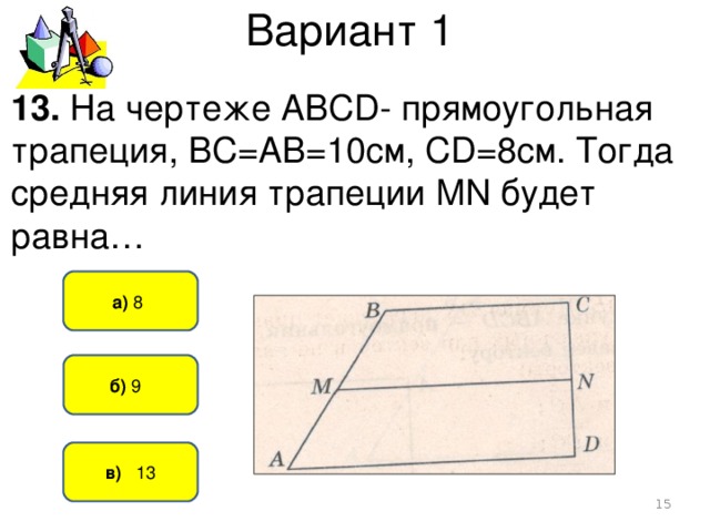 Вариант 1 13. На чертеже АВСD- прямоугольная трапеция, ВС=АВ=10см, СD=8см. Тогда средняя линия трапеции MN будет равна… а) 8   б) 9   в) 13  