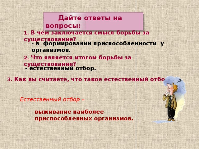  Дайте ответы на вопросы: 1. В чём заключается смысл борьбы за существование? - в формировании приспособленности у организмов. 2. Что является итогом борьбы за существование? - естественный отбор. 3. Как вы считаете, что такое естественный отбор? Естественный отбор – выживание наиболее приспособленных организмов.  