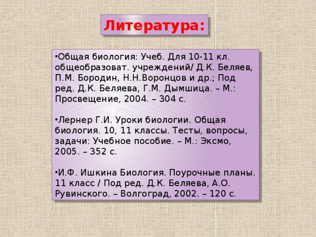 Литература: Общая биология: Учеб. Для 10-11 кл. общеобразоват. учреждений/ Д.К. Беляев, П.М. Бородин, Н.Н.Воронцов и др.; Под ред. Д.К. Беляева, Г.М. Дымшица. – М.: Просвещение, 2004. – 304 с. Лернер Г.И. Уроки биологии. Общая биология. 10, 11 классы. Тесты, вопросы, задачи: Учебное пособие. – М.: Эксмо, 2005. – 352 с. И.Ф. Ишкина Биология. Поурочные планы. 11 класс / Под ред. Д.К. Беляева, А.О. Рувинского. – Волгоград, 2002. – 120 с. 