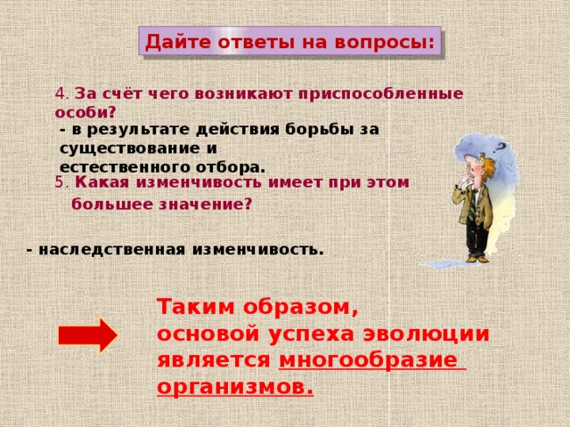 Дайте ответы на вопросы: 4. За счёт чего возникают приспособленные особи? - в результате действия борьбы за существование и естественного отбора. 5. Какая изменчивость имеет при этом  большее значение? - наследственная изменчивость. Таким образом,  основой успеха эволюции является многообразие  организмов. 