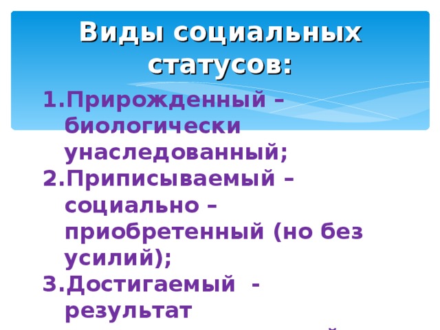 Виды социальных статусов: Прирожденный – биологически унаследованный; Приписываемый – социально – приобретенный (но без усилий); Достигаемый - результат приложенных усилий. 