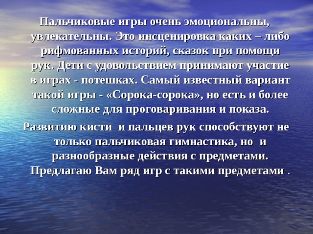 Пальчиковые игры очень эмоциональны, увлекательны. Это инсценировка каких – либо рифмованных историй, сказок при помощи рук. Дети с удовольствием принимают участие в играх - потешках. Самый известный вариант такой игры - «Сорока-сорока», но есть и более сложные для проговаривания и показа.  Развитию кисти  и пальцев рук способствуют не только пальчиковая гимнастика, но  и разнообразные действия с предметами. Предлагаю Вам ряд игр с такими предметами . 