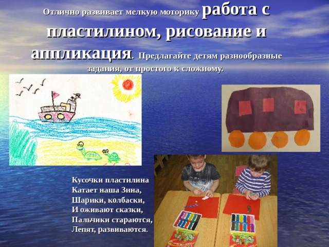 Отлично развивает мелкую моторику работа с пластилином, рисование и аппликация .  Предлагайте детям разнообразные задания, от простого к сложному.    Кусочки пластилина  Катает наша Зина,  Шарики, колбаски,  И оживают сказки,  Пальчики стараются,  Лепят, развиваются . 