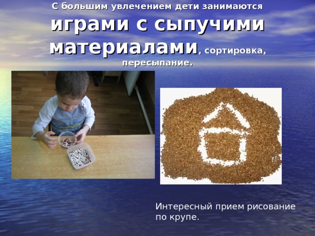 С большим увлечением дети занимаются играми с сыпучими материалами , сортировка, пересыпание. Интересный прием рисование по крупе. 