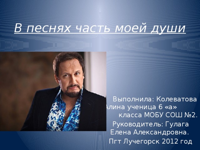 В песнях часть моей души  Выполнила: Колеватова Алина ученица 6 «а» класса МОБУ СОШ №2. Руководитель: Гулага Елена Александровна. Пгт Лучегорск 2012 год 