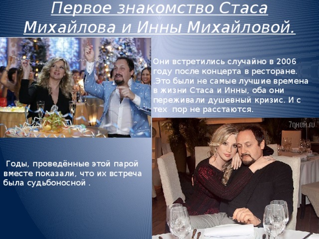 Первое знакомство Стаса Михайлова и Инны Михайловой. Они встретились случайно в 2006 году после концерта в ресторане. .Это были не самые лучшие времена в жизни Стаса и Инны, оба они переживали душевный кризис. И с тех пор не расстаются.  Годы, проведённые этой парой вместе показали, что их встреча была судьбоносной . 