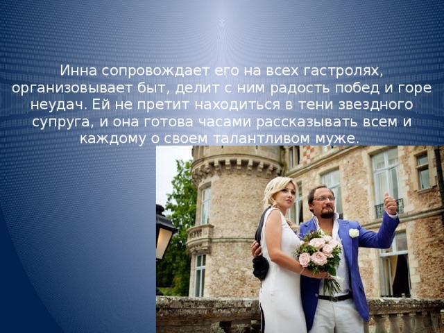 Инна сопровождает его на всех гастролях, организовывает быт, делит с ним радость побед и горе неудач. Ей не претит находиться в тени звездного супруга, и она готова часами рассказывать всем и каждому о своем талантливом муже.      