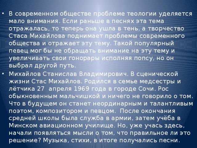 В современном обществе проблеме теологии уделяется мало внимания. Если раньше в песнях эта тема отражалась, то теперь она ушла в тень, а творчество Стаса Михайлова поднимает проблемы современного общества и отражает эту тему. Такой популярный певец мог бы не обращать внимание на эту тему и увеличивать свои гонорары исполняя попсу, но он выбрал другой путь. Михайлов Станислав Владимирович. В сценической жизни Стас Михайлов. Родился в семье медсестры и лётчика 27 апреля 1969 года в городе Сочи. Рос обыкновенным мальчишкой и ничего не говорило о том. Что в будущем он станет неординарным и талантливым поэтом, композитором и певцом. После окончания средней школы была служба в армии, затем учёба в Минском авиационном училище. Но, уже учась здесь, начали появляться мысли о том, что правильное ли это решение? Музыка, стихи, в итоге получались песни. 