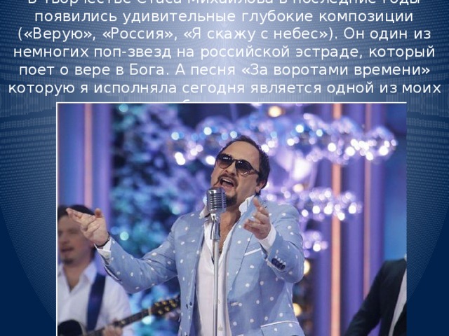 В творчестве Стаса Михайлова в последние годы появились удивительные глубокие композиции («Верую», «Россия», «Я скажу с небес»). Он один из немногих поп-звезд на российской эстраде, который поет о вере в Бога. А песня «За воротами времени» которую я исполняла сегодня является одной из моих любимых песен. 