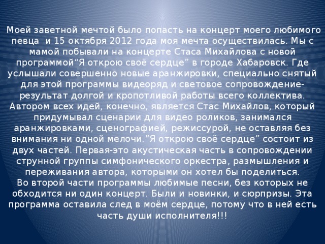  Моей заветной мечтой было попасть на концерт моего любимого певца и 15 октября 2012 года моя мечта осуществилась. Мы с мамой побывали на концерте Стаса Михайлова с новой программой“Я открою своё сердце” в городе Хабаровск. Где услышали совершенно новые аранжировки, специально снятый для этой программы видеоряд и световое сопровождение-результат долгой и кропотливой работы всего коллектива. Автором всех идей, конечно, является Стас Михайлов, который придумывал сценарии для видео роликов, занимался аранжировками, сценографией, режиссурой, не оставляя без внимания ни одной мелочи.”Я открою своё сердце” состоит из двух частей. Первая-это акустическая часть в сопровождении струнной группы симфонического оркестра, размышления и переживания автора, которыми он хотел бы поделиться.  Во второй части программы любимые песни, без которых не обходится ни один концерт. Были и новинки, и сюрпризы. Эта программа оставила след в моём сердце, потому что в ней есть часть души исполнителя!!! 