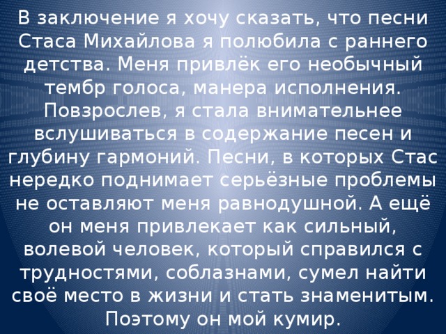 В заключение я хочу сказать, что песни Стаса Михайлова я полюбила с раннего детства. Меня привлёк его необычный тембр голоса, манера исполнения. Повзрослев, я стала внимательнее вслушиваться в содержание песен и глубину гармоний. Песни, в которых Стас нередко поднимает серьёзные проблемы не оставляют меня равнодушной. А ещё он меня привлекает как сильный, волевой человек, который справился с трудностями, соблазнами, сумел найти своё место в жизни и стать знаменитым. Поэтому он мой кумир. 