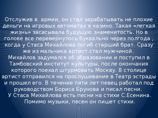 Отслужив в армии, он стал зарабатывать не плохие деньги на игровых автоматах в казино. Такая «легкая жизнь» засасывала будущую знаменитость. Но в голове все перевернулось буквально через полгода , когда у Стаса Михайлова погиб старший брат. Сразу же из мальчика артист стал мужчиной.  Михайлов задумался об образовании и поступил в Тамбовский институт культуры, после окончания которого поехал штурмовать Москву. В столице артист отправился на прослушивание в Театр эстрады и прошел его. В течение пяти лет певец работал под руководством Бориса Брунова и писал песни.  У Стаса Михайлова есть песни на стихи С.Есенина.  Помимо музыки, песен он пишет стихи. 