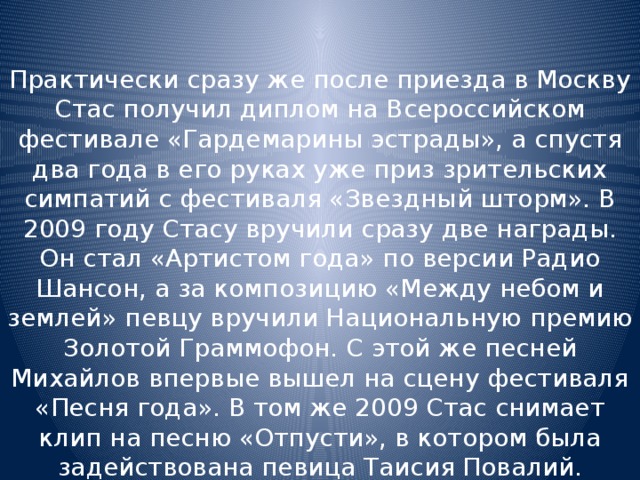 Практически сразу же после приезда в Москву Стас получил диплом на Всероссийском фестивале «Гардемарины эстрады», а спустя два года в его руках уже приз зрительских симпатий с фестиваля «Звездный шторм». В 2009 году Стасу вручили сразу две награды. Он стал «Артистом года» по версии Радио Шансон, а за композицию «Между небом и землей» певцу вручили Национальную премию Золотой Граммофон. С этой же песней Михайлов впервые вышел на сцену фестиваля «Песня года». В том же 2009 Стас снимает клип на песню «Отпусти», в котором была задействована певица Таисия Повалий. 