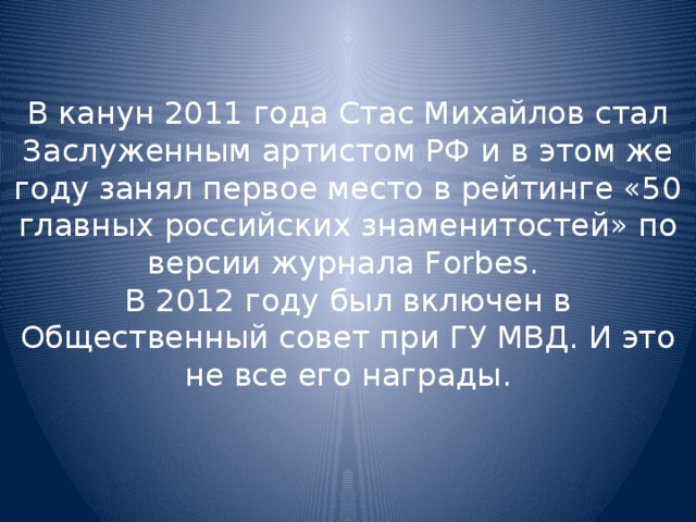 В канун 2011 года Стас Михайлов стал Заслуженным артистом РФ и в этом же году занял первое место в рейтинге «50 главных российских знаменитостей» по версии журнала Forbes.  В 2012 году был включен в Общественный совет при ГУ МВД. И это не все его награды.   