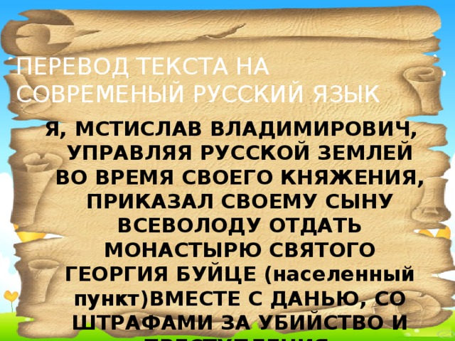 ПЕРЕВОД ТЕКСТА НА СОВРЕМЕНЫЙ РУССКИЙ ЯЗЫК Я, МСТИСЛАВ ВЛАДИМИРОВИЧ, УПРАВЛЯЯ РУССКОЙ ЗЕМЛЕЙ ВО ВРЕМЯ СВОЕГО КНЯЖЕНИЯ, ПРИКАЗАЛ СВОЕМУ СЫНУ ВСЕВОЛОДУ ОТДАТЬ МОНАСТЫРЮ СВЯТОГО ГЕОРГИЯ БУЙЦЕ (населенный пункт)ВМЕСТЕ С ДАНЬЮ, СО ШТРАФАМИ ЗА УБИЙСТВО И ПРЕСТУПЛЕНИЯ.