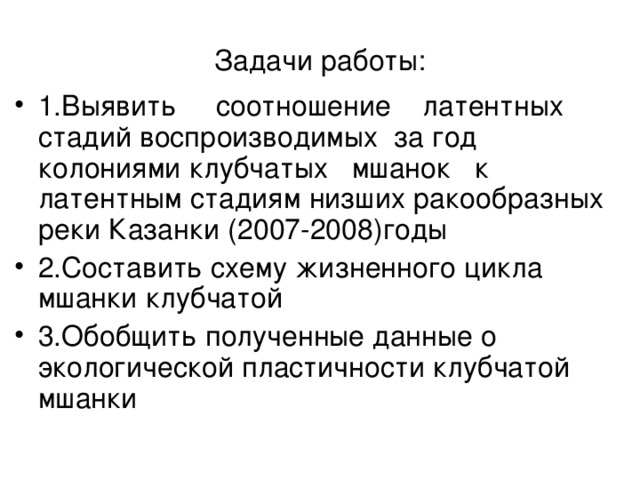 Задачи работы : 1.Выявить соотношение латентных стадий воспроизводимых за год колониями клубчатых мшанок к латентным стадиям низших ракообразных реки Казанки (2007-2008)годы 2.Составить схему жизненного цикла мшанки клубчатой 3.Обобщить полученные данные о экологической пластичности клубчатой мшанки 