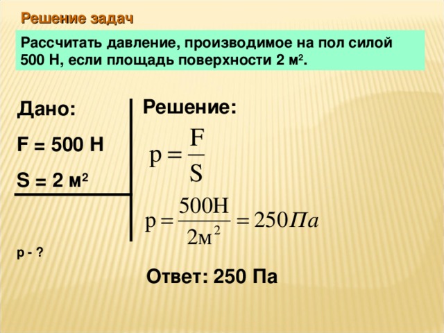 Решение задач Рассчитать давление, производимое на пол силой 500 Н, если площадь поверхности 2 м 2 . Решение: Дано: F = 500 Н S = 2 м 2  р - ? Ответ: 250 Па 
