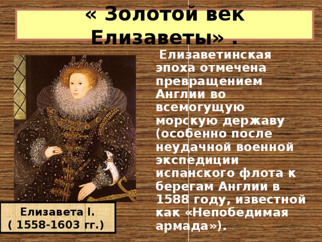 « Золотой век Елизаветы» .     Елизаветинская эпоха отмечена превращением Англии во всемогущую морскую державу (особенно после неудачной военной экспедиции испанского флота к берегам Англии в 1588 году, известной как «Непобедимая армада»). Елизавета I. ( 1558-1603 гг.) 